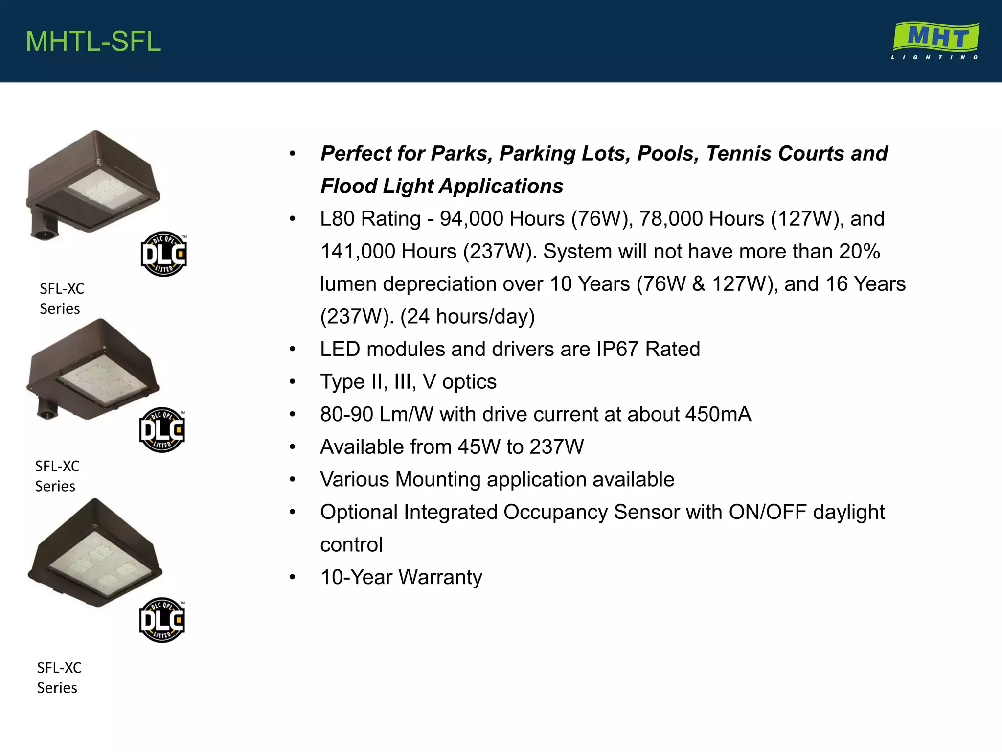 • Perfect for Parks, Parking Lots, Pools, Tennis Courts and
Flood Light Applications
• L80 Rating - 94,000 Hours (76W), 78,000 Hours (127W), and
141,000 Hours (237W). System will not have more than 20%
lumen depreciation over 10 Years (76W & 127W), and 16 Years
(237W). (24 hours/day)
• LED modules and drivers are IP67 Rated
• Type II, III, V optics
• 80-90 Lm/W with drive current at about 450mA
• Available from 45W to 237W
• Various Mounting application available
• Optional Integrated Occupancy Sensor with ON/OFF daylight
control
• 10-Year Warranty
MHTL-SFL
SFL-XC
Series
SFL-XC
Series
SFL-XC
Series
 
