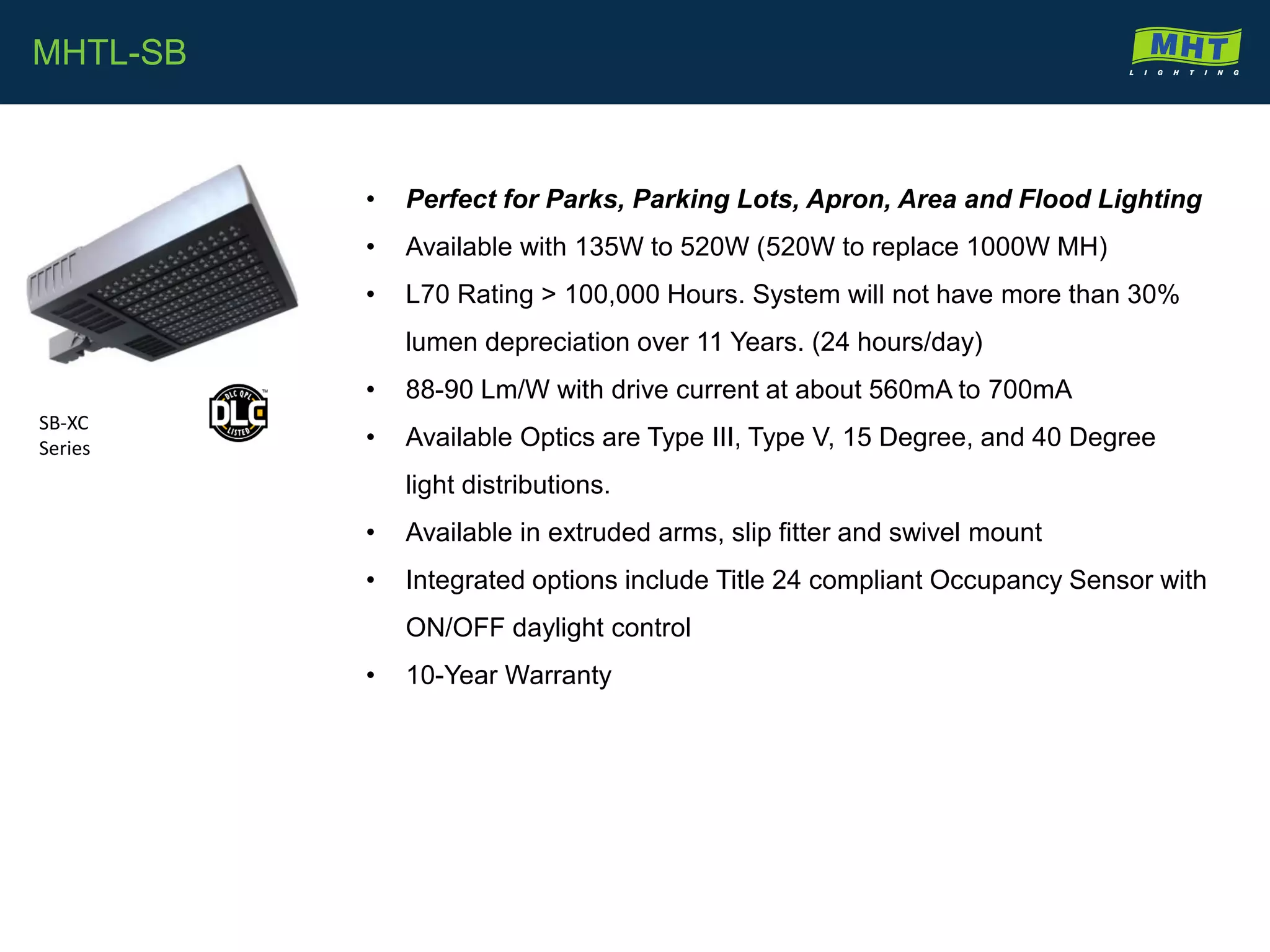• Perfect for Parks, Parking Lots, Apron, Area and Flood Lighting
• Available with 135W to 520W (520W to replace 1000W MH)
• L70 Rating > 100,000 Hours. System will not have more than 30%
lumen depreciation over 11 Years. (24 hours/day)
• 88-90 Lm/W with drive current at about 560mA to 700mA
• Available Optics are Type III, Type V, 15 Degree, and 40 Degree
light distributions.
• Available in extruded arms, slip fitter and swivel mount
• Integrated options include Title 24 compliant Occupancy Sensor with
ON/OFF daylight control
• 10-Year Warranty
MHTL-SB
SB-XC
Series
 