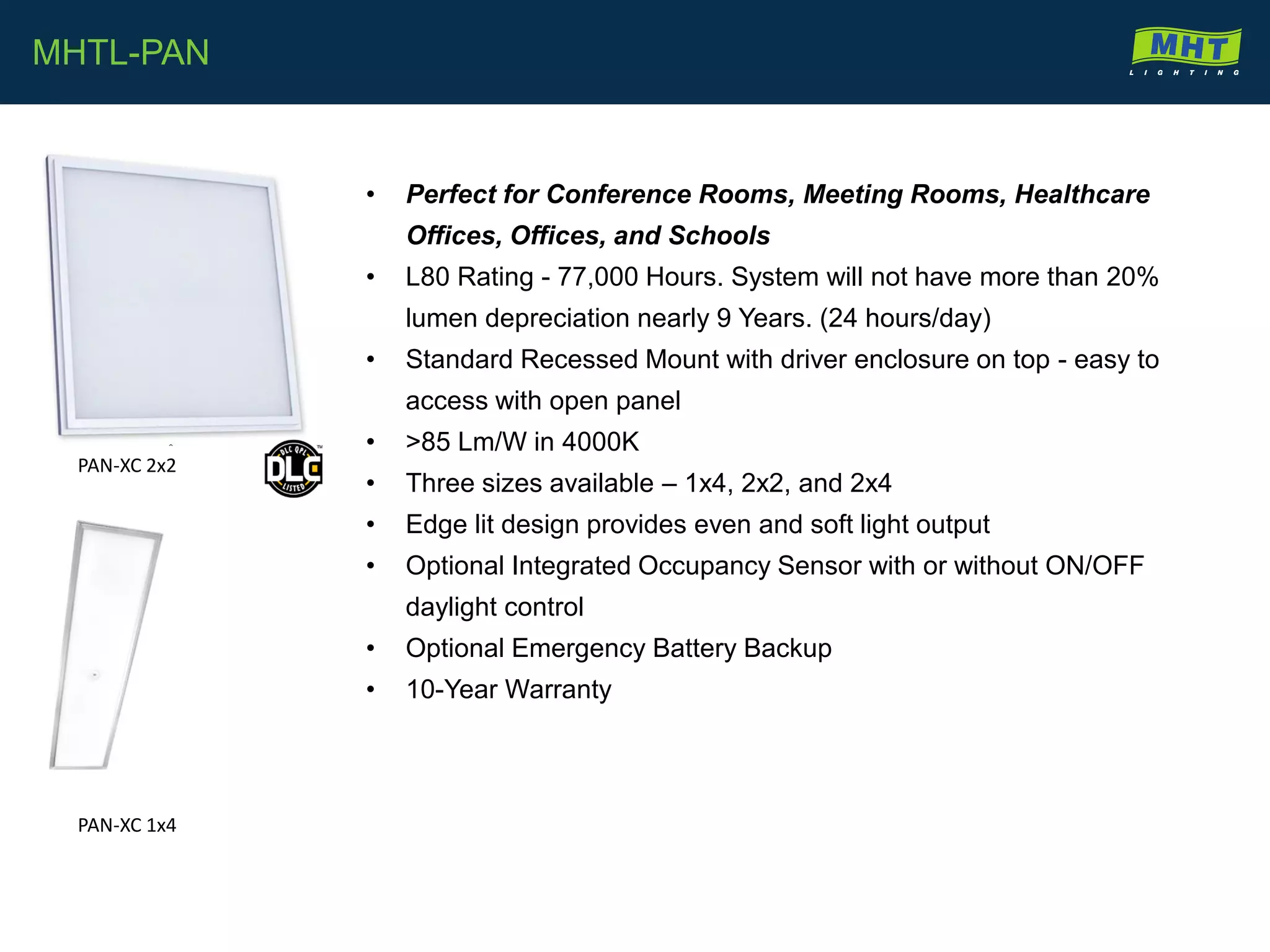 • Perfect for Conference Rooms, Meeting Rooms, Healthcare
Offices, Offices, and Schools
• L80 Rating - 77,000 Hours. System will not have more than 20%
lumen depreciation nearly 9 Years. (24 hours/day)
• Standard Recessed Mount with driver enclosure on top - easy to
access with open panel
• >85 Lm/W in 4000K
• Three sizes available – 1x4, 2x2, and 2x4
• Edge lit design provides even and soft light output
• Optional Integrated Occupancy Sensor with or without ON/OFF
daylight control
• Optional Emergency Battery Backup
• 10-Year Warranty
MHTL-PAN
PAN-XC 2x2
PAN-XC 1x4
 