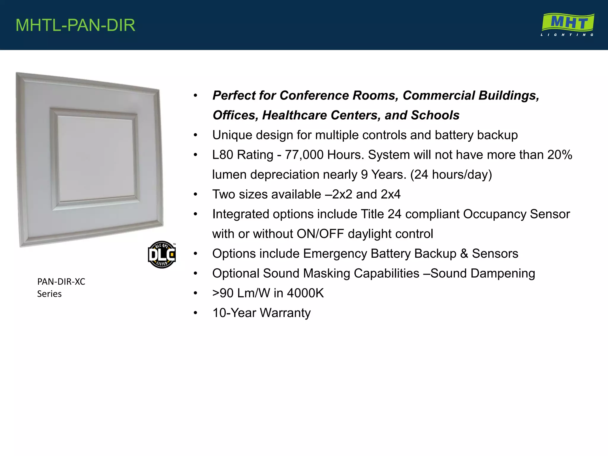 • Perfect for Conference Rooms, Commercial Buildings,
Offices, Healthcare Centers, and Schools
• Unique design for multiple controls and battery backup
• L80 Rating - 77,000 Hours. System will not have more than 20%
lumen depreciation nearly 9 Years. (24 hours/day)
• Two sizes available –2x2 and 2x4
• Integrated options include Title 24 compliant Occupancy Sensor
with or without ON/OFF daylight control
• Options include Emergency Battery Backup & Sensors
• Optional Sound Masking Capabilities –Sound Dampening
• >90 Lm/W in 4000K
• 10-Year Warranty
MHTL-PAN-DIR
PAN-DIR-XC
Series
 