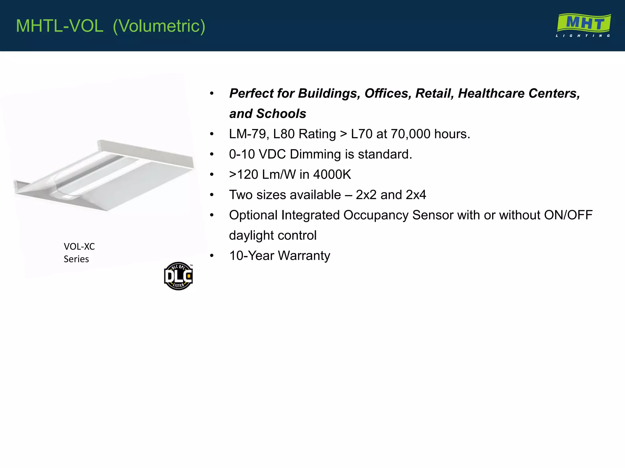 • Perfect for Buildings, Offices, Retail, Healthcare Centers,
and Schools
• LM-79, L80 Rating > L70 at 70,000 hours.
• 0-10 VDC Dimming is standard.
• >120 Lm/W in 4000K
• Two sizes available – 2x2 and 2x4
• Optional Integrated Occupancy Sensor with or without ON/OFF
daylight control
• 10-Year Warranty
MHTL-VOL (Volumetric)
VOL-XC
Series
 
