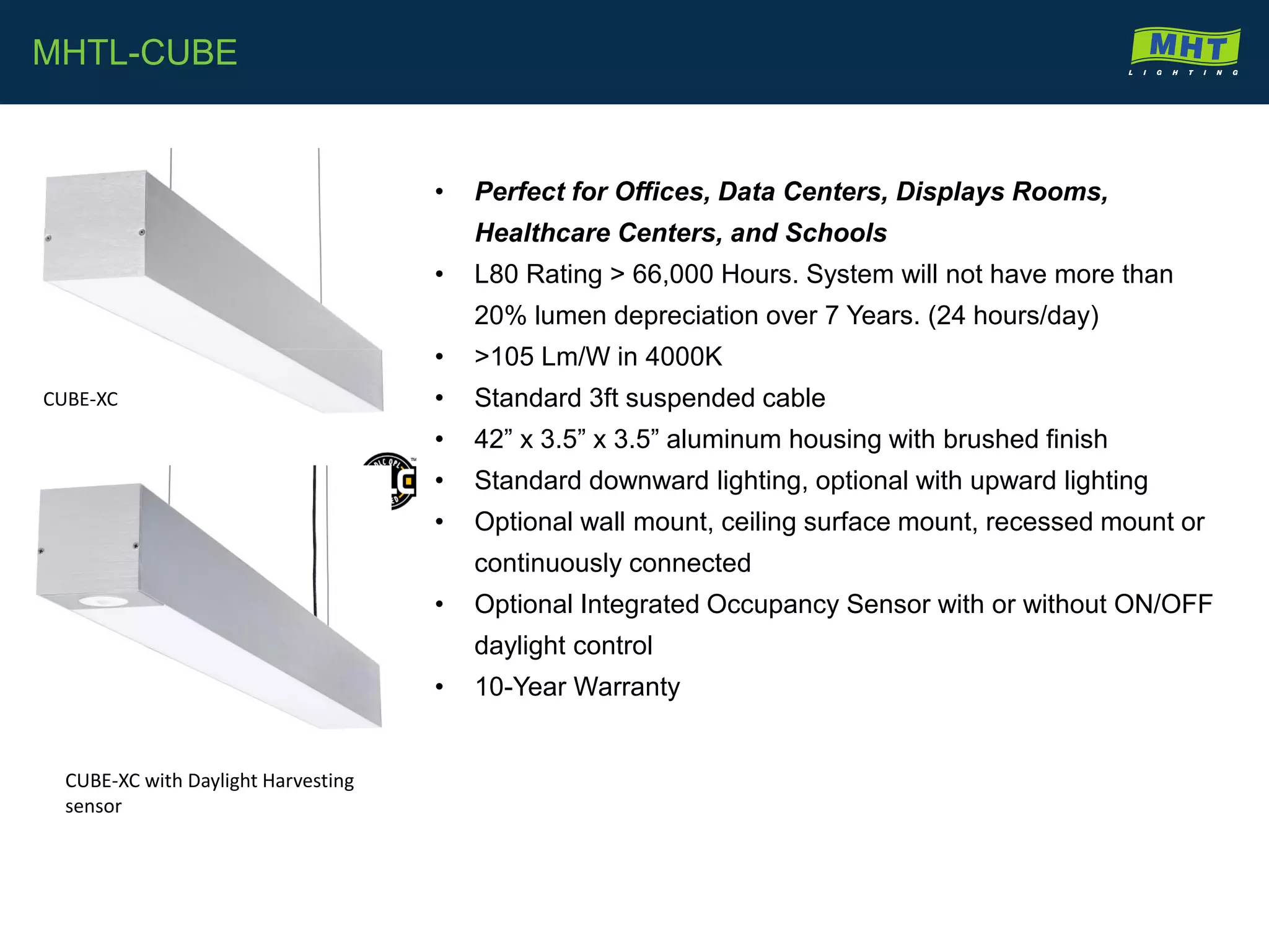 • Perfect for Offices, Data Centers, Displays Rooms,
Healthcare Centers, and Schools
• L80 Rating > 66,000 Hours. System will not have more than
20% lumen depreciation over 7 Years. (24 hours/day)
• >105 Lm/W in 4000K
• Standard 3ft suspended cable
• 42” x 3.5” x 3.5” aluminum housing with brushed finish
• Standard downward lighting, optional with upward lighting
• Optional wall mount, ceiling surface mount, recessed mount or
continuously connected
• Optional Integrated Occupancy Sensor with or without ON/OFF
daylight control
• 10-Year Warranty
MHTL-CUBE
CUBE-XC
CUBE-XC with Daylight Harvesting
sensor
 