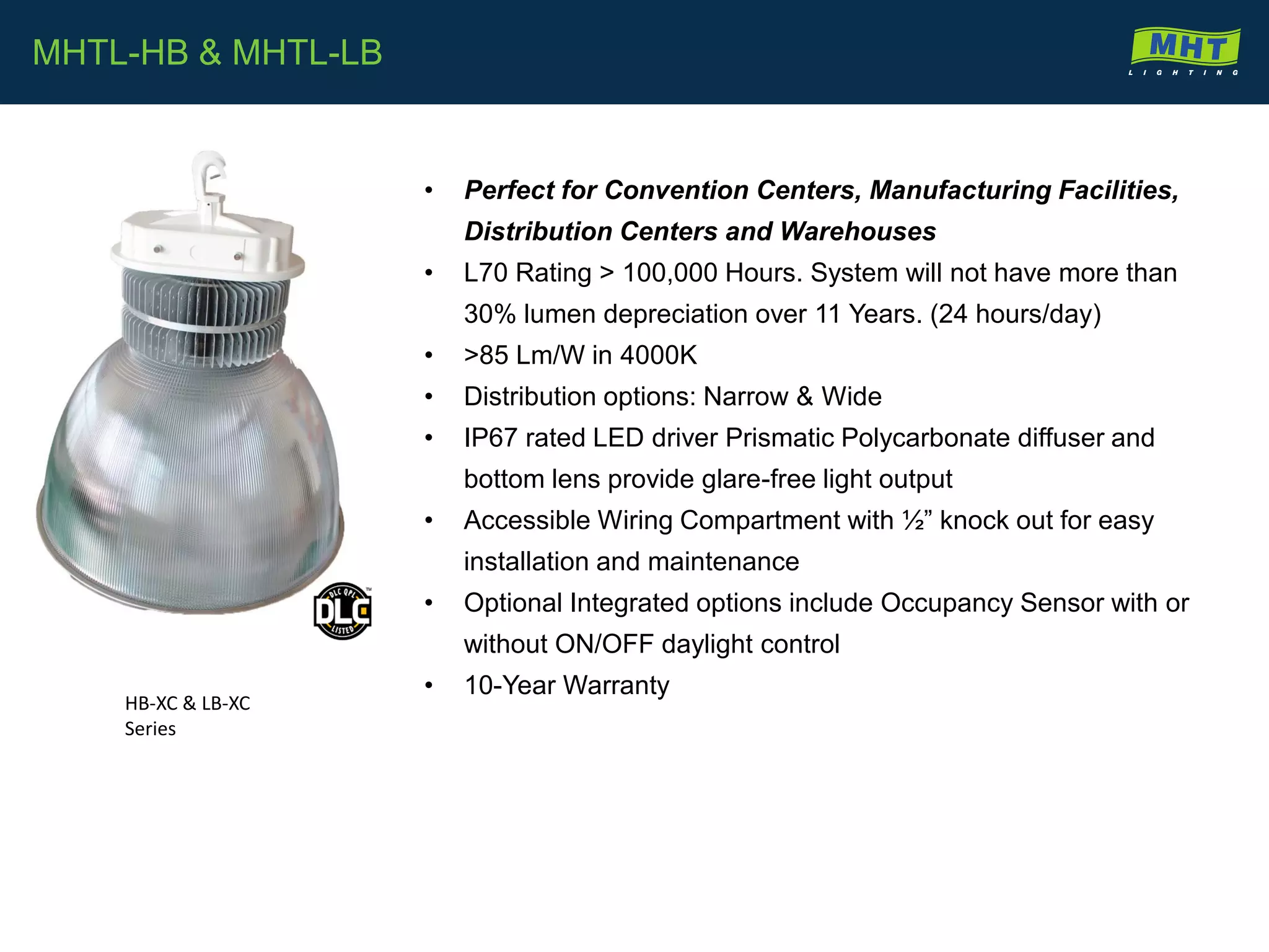 • Perfect for Convention Centers, Manufacturing Facilities,
Distribution Centers and Warehouses
• L70 Rating > 100,000 Hours. System will not have more than
30% lumen depreciation over 11 Years. (24 hours/day)
• >85 Lm/W in 4000K
• Distribution options: Narrow & Wide
• IP67 rated LED driver Prismatic Polycarbonate diffuser and
bottom lens provide glare-free light output
• Accessible Wiring Compartment with ½” knock out for easy
installation and maintenance
• Optional Integrated options include Occupancy Sensor with or
without ON/OFF daylight control
• 10-Year Warranty
MHTL-HB & MHTL-LB
HB-XC & LB-XC
Series
 