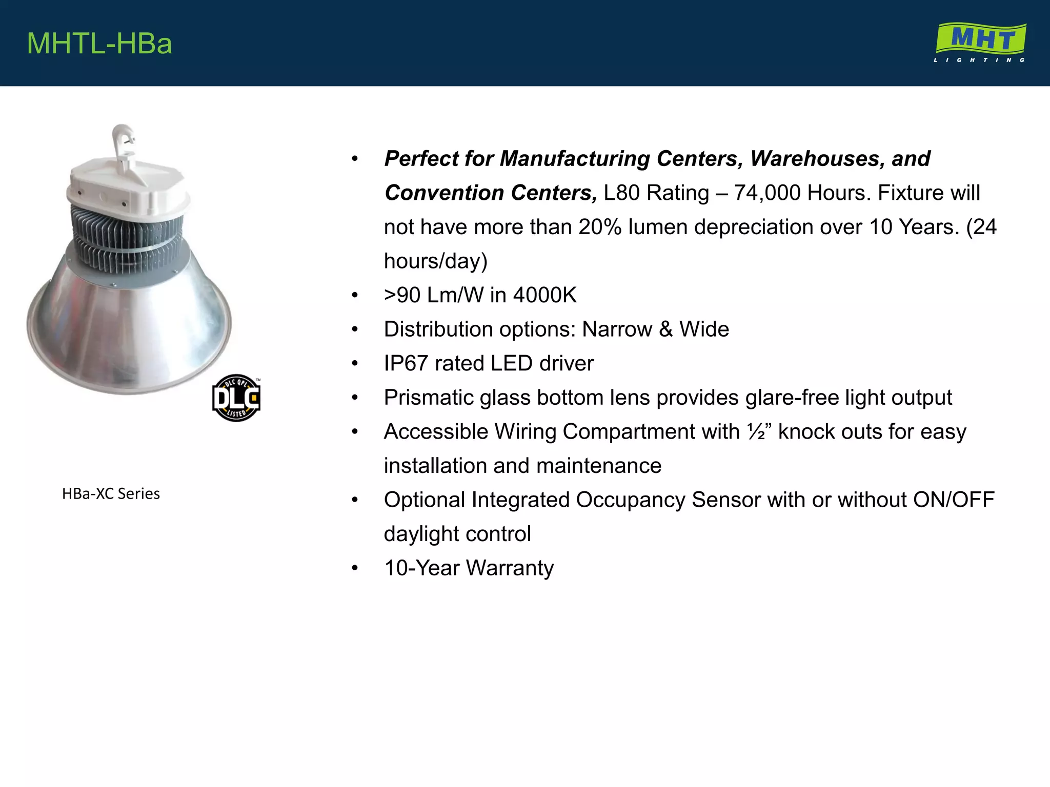 • Perfect for Manufacturing Centers, Warehouses, and
Convention Centers, L80 Rating – 74,000 Hours. Fixture will
not have more than 20% lumen depreciation over 10 Years. (24
hours/day)
• >90 Lm/W in 4000K
• Distribution options: Narrow & Wide
• IP67 rated LED driver
• Prismatic glass bottom lens provides glare-free light output
• Accessible Wiring Compartment with ½” knock outs for easy
installation and maintenance
• Optional Integrated Occupancy Sensor with or without ON/OFF
daylight control
• 10-Year Warranty
MHTL-HBa
HBa-XC Series
 
