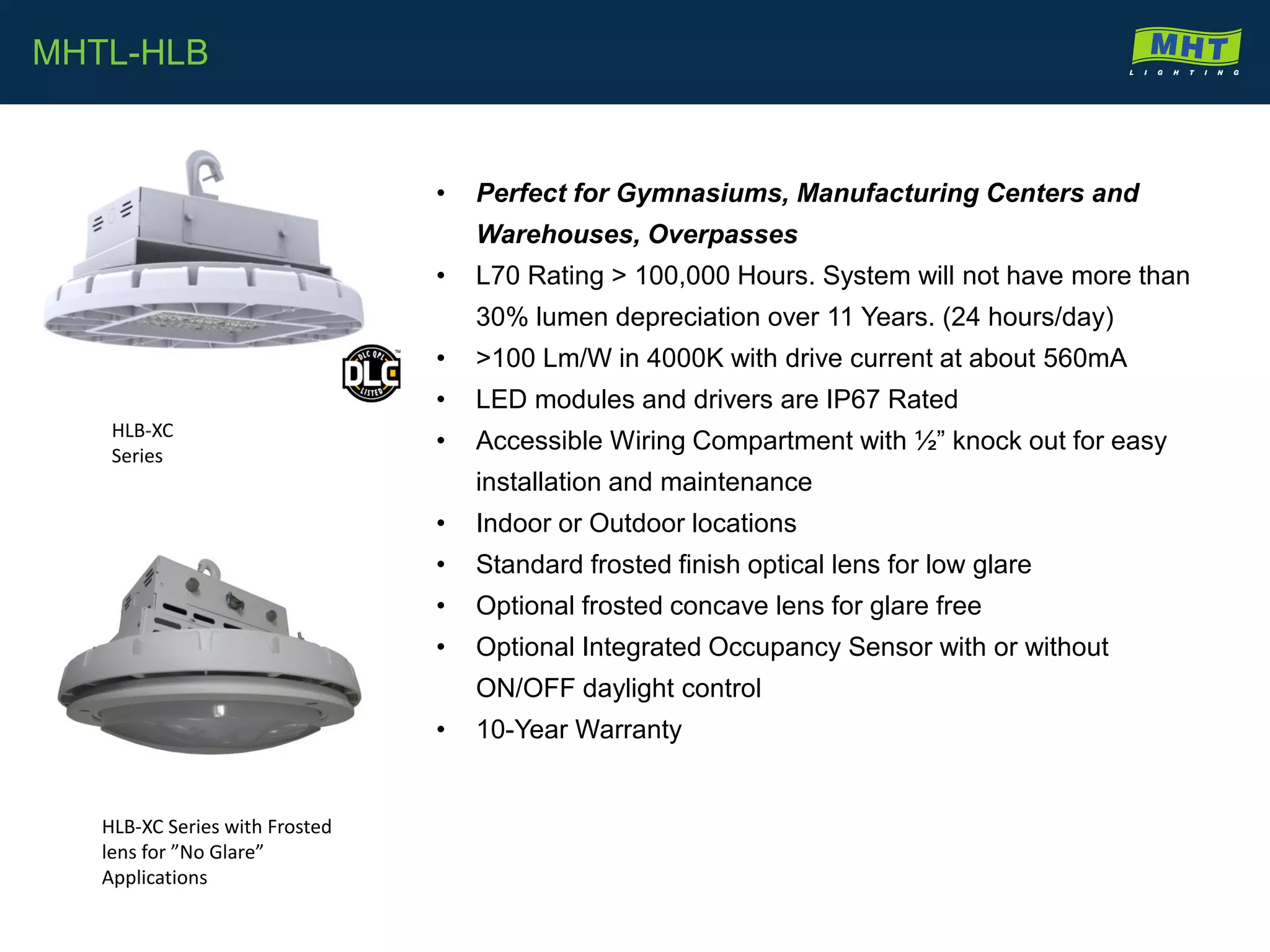 • Perfect for Gymnasiums, Manufacturing Centers and
Warehouses, Overpasses
• L70 Rating > 100,000 Hours. System will not have more than
30% lumen depreciation over 11 Years. (24 hours/day)
• >100 Lm/W in 4000K with drive current at about 560mA
• LED modules and drivers are IP67 Rated
• Accessible Wiring Compartment with ½” knock out for easy
installation and maintenance
• Indoor or Outdoor locations
• Standard frosted finish optical lens for low glare
• Optional frosted concave lens for glare free
• Optional Integrated Occupancy Sensor with or without
ON/OFF daylight control
• 10-Year Warranty
MHTL-HLB
HLB-XC
Series
HLB-XC Series with Frosted
lens for ”No Glare”
Applications
 