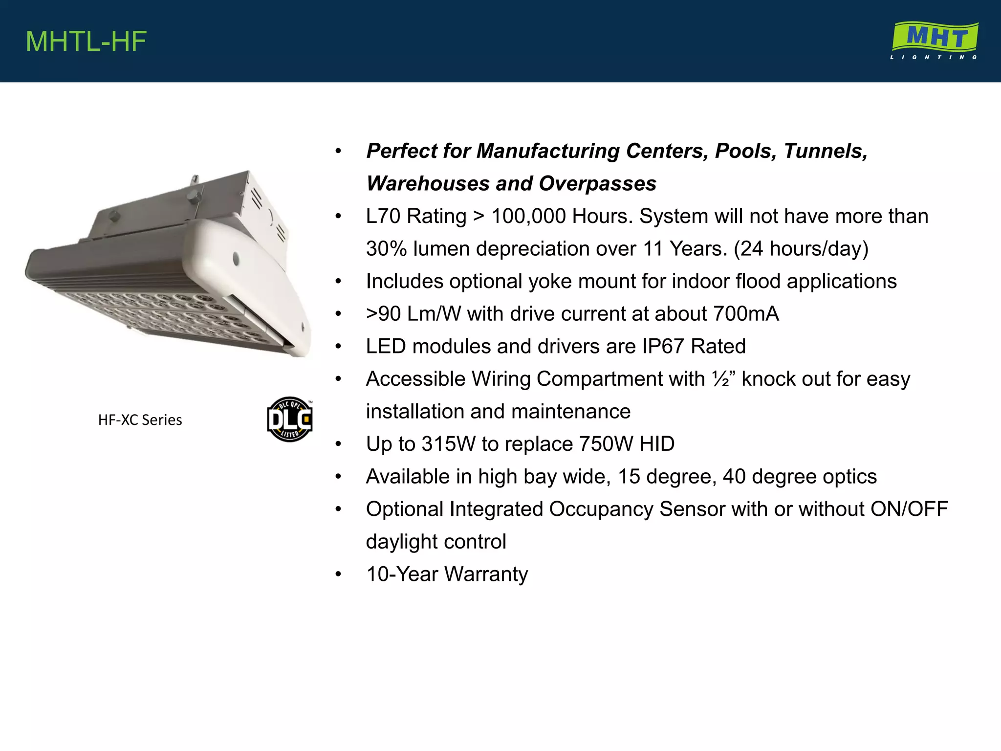 • Perfect for Manufacturing Centers, Pools, Tunnels,
Warehouses and Overpasses
• L70 Rating > 100,000 Hours. System will not have more than
30% lumen depreciation over 11 Years. (24 hours/day)
• Includes optional yoke mount for indoor flood applications
• >90 Lm/W with drive current at about 700mA
• LED modules and drivers are IP67 Rated
• Accessible Wiring Compartment with ½” knock out for easy
installation and maintenance
• Up to 315W to replace 750W HID
• Available in high bay wide, 15 degree, 40 degree optics
• Optional Integrated Occupancy Sensor with or without ON/OFF
daylight control
• 10-Year Warranty
MHTL-HF
HF-XC Series
 