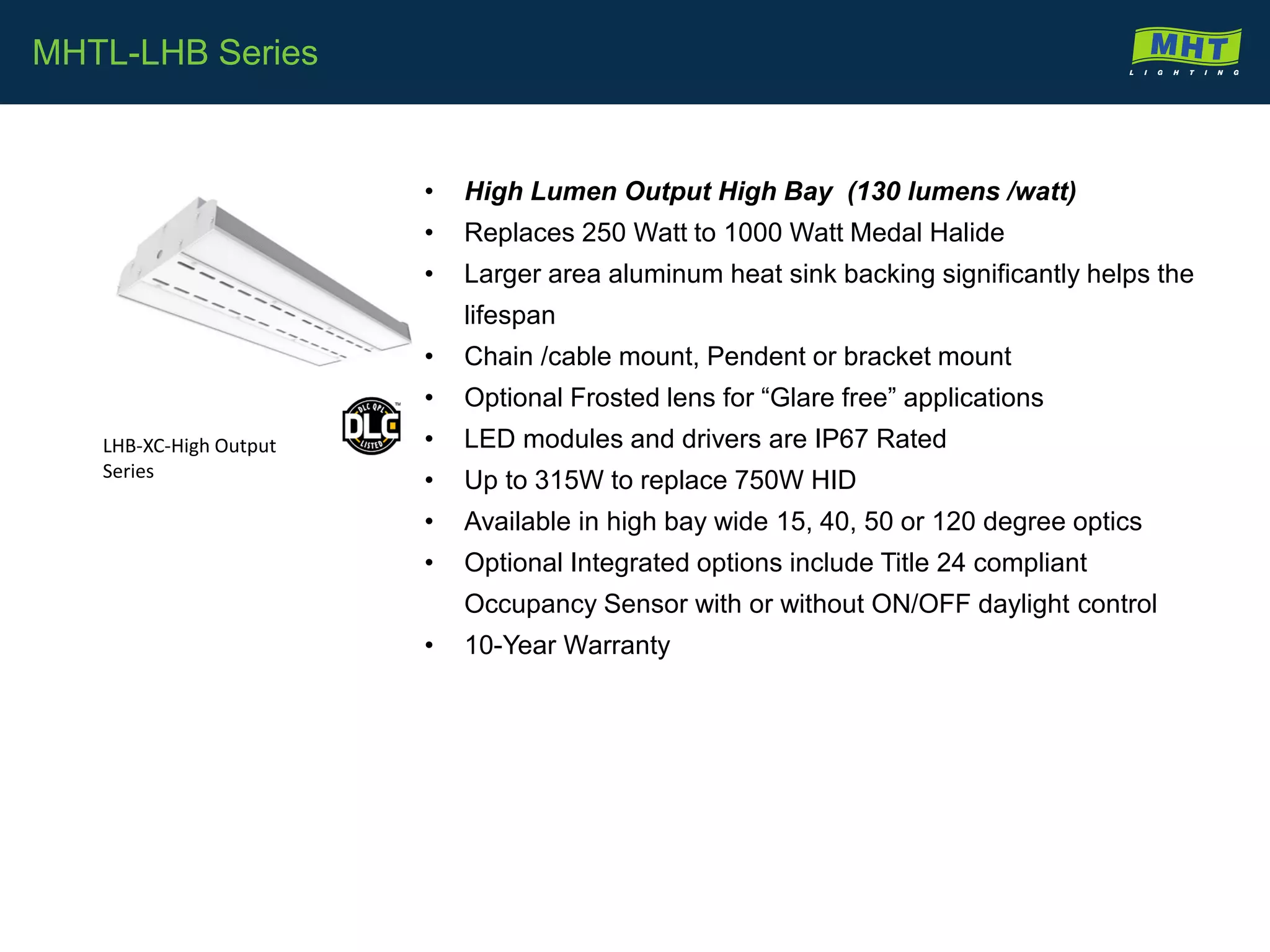 • High Lumen Output High Bay (130 lumens /watt)
• Replaces 250 Watt to 1000 Watt Medal Halide
• Larger area aluminum heat sink backing significantly helps the
lifespan
• Chain /cable mount, Pendent or bracket mount
• Optional Frosted lens for “Glare free” applications
• LED modules and drivers are IP67 Rated
• Up to 315W to replace 750W HID
• Available in high bay wide 15, 40, 50 or 120 degree optics
• Optional Integrated options include Title 24 compliant
Occupancy Sensor with or without ON/OFF daylight control
• 10-Year Warranty
MHTL-LHB Series
LHB-XC-High Output
Series
 
