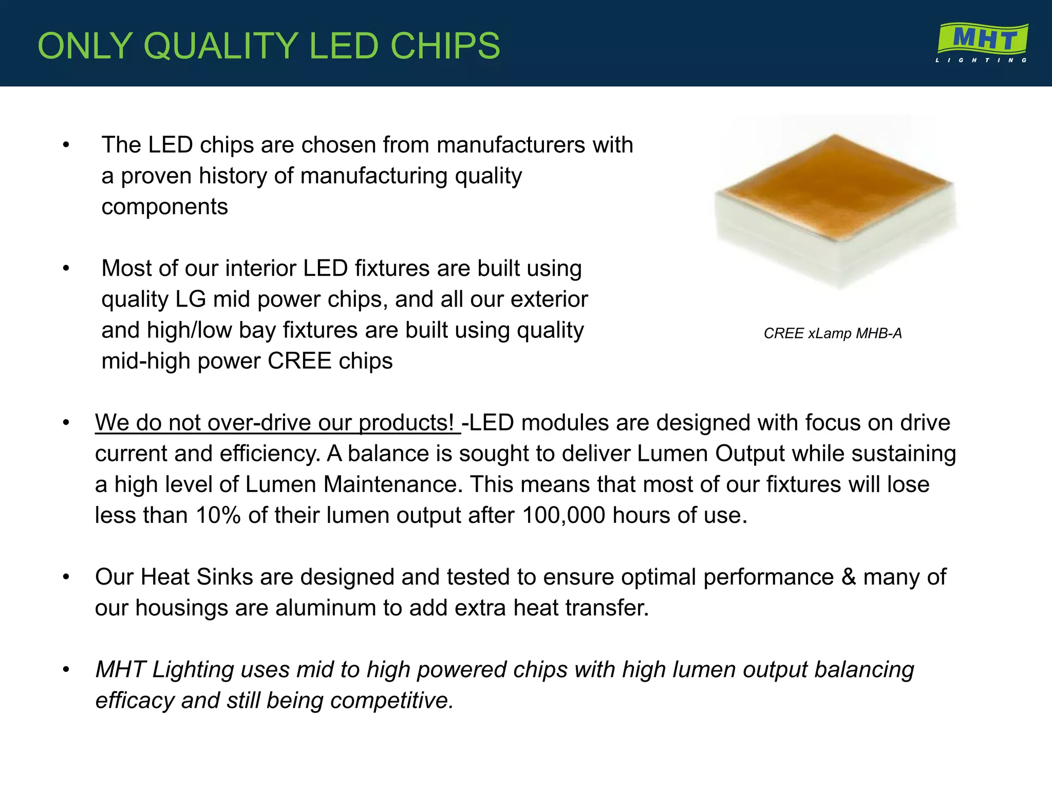 • The LED chips are chosen from manufacturers with
a proven history of manufacturing quality
components
• Most of our interior LED fixtures are built using
quality LG mid power chips, and all our exterior
and high/low bay fixtures are built using quality
mid-high power CREE chips
• We do not over-drive our products! -LED modules are designed with focus on drive
current and efficiency. A balance is sought to deliver Lumen Output while sustaining
a high level of Lumen Maintenance. This means that most of our fixtures will lose
less than 10% of their lumen output after 100,000 hours of use.
• Our Heat Sinks are designed and tested to ensure optimal performance & many of
our housings are aluminum to add extra heat transfer.
• MHT Lighting uses mid to high powered chips with high lumen output balancing
efficacy and still being competitive.
CREE xLamp MHB-A
ONLY QUALITY LED CHIPS
 
