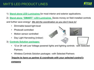 1) Stand alone LED Luminaires for most interior and exterior applications.
2) Stand alone “SMART” LED Luminaires Saves money on field installed controls
and further save energy! We did the coordination so you don’t have to!
• Dimmable based light level
• Photocell controlled
• Motion sensor controlled
• Day Light Harvesting (indoor)
3) Controls Solution packages:
• 12 or 24 volt Low Voltage powered lights and lighting controls -with Selected
Partners
• Wireless Controls Solution packages –with Selected Partners
*Inquire to have us partner & coordinate with your selected control’s
company
MHT’S LED PRODUCT LINES
 