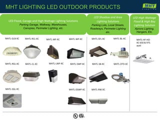 MHTL-GLB-XC
MHTL-RGL-XC
MHTL-SGL-XC
MHTL-RCL-XC
MHTL-CL-XC
MHTL-WF-XC MHTL-WP-XC
MHTL-SWP-XC
MHTL-DSWP-XC
MHTL-SFL-XC
MHTL-SB-XC
MHTL-BL-XC
MHTL-DTD-XC
MHTL-RW-XC
LED Flood, Garage and High Wattage Lighting Solutions
Parking Garage, Walkway, Warehouses,
Canopies, Perimeter Lighting, etc.
LED Shoebox and Area
Lighting Solutions
Parking Lots, Local Streets,
Roadways, Perimeter Lighting
etc.
MHT LIGHTING LED OUTDOOR PRODUCTS
MHTL-LWP-XC
MHTL-HF-HO-
XC-650 & 975
watt
LED High Wattage
Flood & High Bay
Lighting Solution
Aprons Lighting,
Hangars, Etc.
 