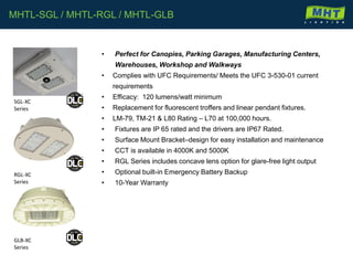 MHTL-SGL / MHTL-RGL / MHTL-GLB
• Perfect for Canopies, Parking Garages, Manufacturing Centers,
Warehouses, Workshop and Walkways
• Complies with UFC Requirements/ Meets the UFC 3-530-01 current
requirements
• Efficacy: 120 lumens/watt minimum
• Replacement for fluorescent troffers and linear pendant fixtures.
• LM-79, TM-21 & L80 Rating – L70 at 100,000 hours.
• Fixtures are IP 65 rated and the drivers are IP67 Rated.
• Surface Mount Bracket–design for easy installation and maintenance
• CCT is available in 4000K and 5000K
• RGL Series includes concave lens option for glare-free light output
• Optional built-in Emergency Battery Backup
• 10-Year Warranty
SGL-XC
Series
RGL-XC
Series
GLB-XC
Series
 