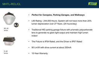 • Perfect for Canopies, Parking Garages, and Walkways
• L80 Rating - 244,000 Hours. System will not have more than 20%
lumen depreciation over 27 Years. (24 hours/day)
• Traditional HID parking garage fixture with prismatic polycarbonate
lens to generate no glare light output and maintain high lumen
output
• The Fixture is IP54 Rated, and the Driver is IP67 Rated
• 90 Lm/W with drive current at about 350mA
• 10-Year Warranty
MHTL-RCL/CL
RCL-XC
Series
CL-XC
Series
 