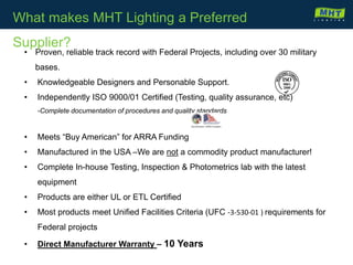 • Proven, reliable track record with Federal Projects, including over 30 military
bases.
• Knowledgeable Designers and Personable Support.
• Independently ISO 9000/01 Certified (Testing, quality assurance, etc)
-Complete documentation of procedures and quality standards
• Meets “Buy American” for ARRA Funding
• Manufactured in the USA –We are not a commodity product manufacturer!
• Complete In-house Testing, Inspection & Photometrics lab with the latest
equipment
• Products are either UL or ETL Certified
• Most products meet Unified Facilities Criteria (UFC -3-530-01 ) requirements for
Federal projects
• Direct Manufacturer Warranty – 10 Years
What makes MHT Lighting a Preferred
Supplier?
 