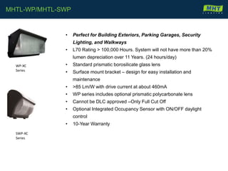 • Perfect for Building Exteriors, Parking Garages, Security
Lighting, and Walkways
• L70 Rating > 100,000 Hours. System will not have more than 20%
lumen depreciation over 11 Years. (24 hours/day)
• Standard prismatic borosilicate glass lens
• Surface mount bracket – design for easy installation and
maintenance
• >85 Lm/W with drive current at about 460mA
• WP series includes optional prismatic polycarbonate lens
• Cannot be DLC approved –Only Full Cut Off
• Optional Integrated Occupancy Sensor with ON/OFF daylight
control
• 10-Year Warranty
MHTL-WP/MHTL-SWP
WP-XC
Series
SWP-XC
Series
 