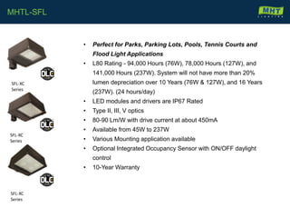 • Perfect for Parks, Parking Lots, Pools, Tennis Courts and
Flood Light Applications
• L80 Rating - 94,000 Hours (76W), 78,000 Hours (127W), and
141,000 Hours (237W). System will not have more than 20%
lumen depreciation over 10 Years (76W & 127W), and 16 Years
(237W). (24 hours/day)
• LED modules and drivers are IP67 Rated
• Type II, III, V optics
• 80-90 Lm/W with drive current at about 450mA
• Available from 45W to 237W
• Various Mounting application available
• Optional Integrated Occupancy Sensor with ON/OFF daylight
control
• 10-Year Warranty
MHTL-SFL
SFL-XC
Series
SFL-XC
Series
SFL-XC
Series
 