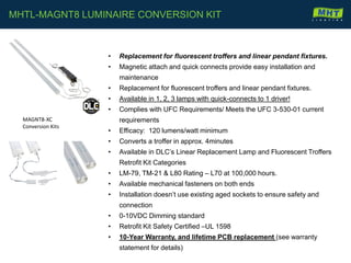 • Replacement for fluorescent troffers and linear pendant fixtures.
• Magnetic attach and quick connects provide easy installation and
maintenance
• Replacement for fluorescent troffers and linear pendant fixtures.
• Available in 1, 2, 3 lamps with quick-connects to 1 driver!
• Complies with UFC Requirements/ Meets the UFC 3-530-01 current
requirements
• Efficacy: 120 lumens/watt minimum
• Converts a troffer in approx. 4minutes
• Available in DLC’s Linear Replacement Lamp and Fluorescent Troffers
Retrofit Kit Categories
• LM-79, TM-21 & L80 Rating – L70 at 100,000 hours.
• Available mechanical fasteners on both ends
• Installation doesn’t use existing aged sockets to ensure safety and
connection
• 0-10VDC Dimming standard
• Retrofit Kit Safety Certified –UL 1598
• 10-Year Warranty, and lifetime PCB replacement (see warranty
statement for details)
MHTL-MAGNT8 LUMINAIRE CONVERSION KIT
MAGNT8-XC
Conversion Kits
 