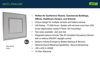 • Perfect for Conference Rooms, Commercial Buildings,
Offices, Healthcare Centers, and Schools
• Unique design for multiple controls and battery backup
• L80 Rating - 77,000 Hours. System will not have more than 20%
lumen depreciation nearly 9 Years. (24 hours/day)
• Two sizes available –2x2 and 2x4
• Integrated options include Title 24 compliant Occupancy Sensor
with or without ON/OFF daylight control
• Options include Emergency Battery Backup & Sensors
• Optional Sound Masking Capabilities –Sound Dampening
• >90 Lm/W in 4000K
• 10-Year Warranty
MHTL-PAN-DIR
PAN-DIR-XC
Series
 