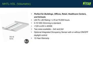 • Perfect for Buildings, Offices, Retail, Healthcare Centers,
and Schools
• LM-79, L80 Rating > L70 at 70,000 hours.
• 0-10 VDC Dimming is standard.
• >120 Lm/W in 4000K
• Two sizes available – 2x2 and 2x4
• Optional Integrated Occupancy Sensor with or without ON/OFF
daylight control
• 10-Year Warranty
MHTL-VOL (Volumetric)
VOL-XC
Series
 