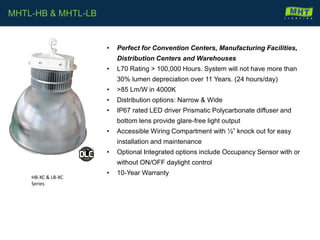 • Perfect for Convention Centers, Manufacturing Facilities,
Distribution Centers and Warehouses
• L70 Rating > 100,000 Hours. System will not have more than
30% lumen depreciation over 11 Years. (24 hours/day)
• >85 Lm/W in 4000K
• Distribution options: Narrow & Wide
• IP67 rated LED driver Prismatic Polycarbonate diffuser and
bottom lens provide glare-free light output
• Accessible Wiring Compartment with ½” knock out for easy
installation and maintenance
• Optional Integrated options include Occupancy Sensor with or
without ON/OFF daylight control
• 10-Year Warranty
MHTL-HB & MHTL-LB
HB-XC & LB-XC
Series
 
