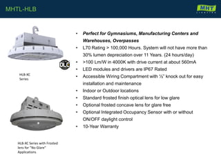 • Perfect for Gymnasiums, Manufacturing Centers and
Warehouses, Overpasses
• L70 Rating > 100,000 Hours. System will not have more than
30% lumen depreciation over 11 Years. (24 hours/day)
• >100 Lm/W in 4000K with drive current at about 560mA
• LED modules and drivers are IP67 Rated
• Accessible Wiring Compartment with ½” knock out for easy
installation and maintenance
• Indoor or Outdoor locations
• Standard frosted finish optical lens for low glare
• Optional frosted concave lens for glare free
• Optional Integrated Occupancy Sensor with or without
ON/OFF daylight control
• 10-Year Warranty
MHTL-HLB
HLB-XC
Series
HLB-XC Series with Frosted
lens for ”No Glare”
Applications
 