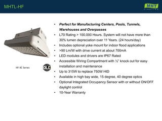 • Perfect for Manufacturing Centers, Pools, Tunnels,
Warehouses and Overpasses
• L70 Rating > 100,000 Hours. System will not have more than
30% lumen depreciation over 11 Years. (24 hours/day)
• Includes optional yoke mount for indoor flood applications
• >90 Lm/W with drive current at about 700mA
• LED modules and drivers are IP67 Rated
• Accessible Wiring Compartment with ½” knock out for easy
installation and maintenance
• Up to 315W to replace 750W HID
• Available in high bay wide, 15 degree, 40 degree optics
• Optional Integrated Occupancy Sensor with or without ON/OFF
daylight control
• 10-Year Warranty
MHTL-HF
HF-XC Series
 
