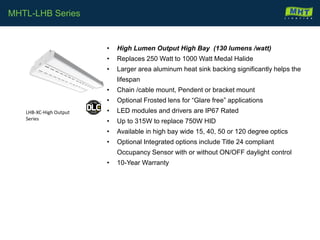 • High Lumen Output High Bay (130 lumens /watt)
• Replaces 250 Watt to 1000 Watt Medal Halide
• Larger area aluminum heat sink backing significantly helps the
lifespan
• Chain /cable mount, Pendent or bracket mount
• Optional Frosted lens for “Glare free” applications
• LED modules and drivers are IP67 Rated
• Up to 315W to replace 750W HID
• Available in high bay wide 15, 40, 50 or 120 degree optics
• Optional Integrated options include Title 24 compliant
Occupancy Sensor with or without ON/OFF daylight control
• 10-Year Warranty
MHTL-LHB Series
LHB-XC-High Output
Series
 