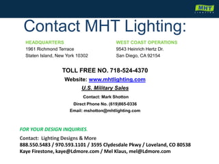 Contact MHT Lighting:
HEADQUARTERS
1961 Richmond Terrace
Staten Island, New York 10302
WEST COAST OPERATIONS
9543 Heinrich Hertz Dr.
San Diego, CA 92154
TOLL FREE NO. 718-524-4370
Website: www.mhtlighting.com
U.S. Military Sales
Contact: Mark Shotton
Direct Phone No. (619)865-0336
Email: mshotton@mhtlighting.com
Contact: Lighting Designs & More
888.550.5483 / 970.593.1101 / 3595 Clydesdale Pkwy / Loveland, CO 80538
Kaye Firestone, kaye@Ldmore.com / Mel Klaus, mel@Ldmore.com
FOR YOUR DESIGN INQUIRIES.
 