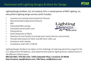 Partnered with Lighting Designs & More for Design
Lighting Designs & More, LLC, of Loveland, CO is a valued partner of MHT Lighting, Inc.
who perform lighting design services which includes:
• Inventory of existing interior/exterior fixtures
• Recommended replacement fixtures
• ROI
• Estimated KWh savings
• Estimated construction cost
• Photometrics
• Draft Statement of Work
• Sketches of each facility to include each rooms fixtures and controls.
• Provide information for BLCC and DD Form 1391 use.
• Assistance with rebates
• Compliance with UFC 3-530-01
Lighting Designs & More has taken on the challenge of reducing electricity usage for the
U.S. Department Of Defense, and implemented exterior lighting fixture replacements in
28 different military bases.
888.550.5483 / 970.593.1101 / 3595 Clydesdale Pkwy / Loveland, CO 80538
Kaye Firestone, kaye@Ldmore.com / Mel Klaus, mel@Ldmore.com
 