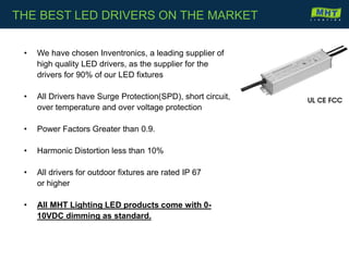 • We have chosen Inventronics, a leading supplier of
high quality LED drivers, as the supplier for the
drivers for 90% of our LED fixtures
• All Drivers have Surge Protection(SPD), short circuit,
over temperature and over voltage protection
• Power Factors Greater than 0.9.
• Harmonic Distortion less than 10%
• All drivers for outdoor fixtures are rated IP 67
or higher
• All MHT Lighting LED products come with 0-
10VDC dimming as standard.
THE BEST LED DRIVERS ON THE MARKET
 