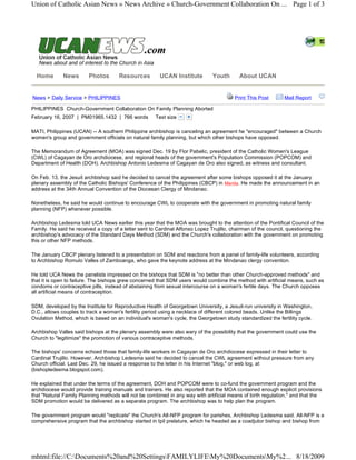 Union of Catholic Asian News » News Archive » Church-Government Collaboration On ... Page 1 of 3




   

  Home       News        Photos       Resources         UCAN Institute         Youth       About UCAN


News > Daily Service > PHILIPPINES                                                       Print This Post      Mail Report

PHILIPPINES  Church-Government Collaboration On Family Planning Aborted
February 16, 2007 | PM01965.1432 | 766 words          Text size    

MATI, Philippines (UCAN) -- A southern Philippine archbishop is canceling an agreement he "encouraged" between a Church
women's group and government officials on natural family planning, but which other bishops have opposed.

The Memorandum of Agreement (MOA) was signed Dec. 19 by Flor Pabelic, president of the Catholic Women's League
(CWL) of Cagayan de Oro archdiocese, and regional heads of the government's Population Commission (POPCOM) and
Department of Health (DOH). Archbishop Antonio Ledesma of Cagayan de Oro also signed, as witness and consultant.

On Feb. 13, the Jesuit archbishop said he decided to cancel the agreement after some bishops opposed it at the January
plenary assembly of the Catholic Bishops' Conference of the Philippines (CBCP) in Manila. He made the announcement in an
address at the 34th Annual Convention of the Diocesan Clergy of Mindanao.

Nonetheless, he said he would continue to encourage CWL to cooperate with the government in promoting natural family
planning (NFP) whenever possible.

Archbishop Ledesma told UCA News earlier this year that the MOA was brought to the attention of the Pontifical Council of the
Family. He said he received a copy of a letter sent to Cardinal Alfonso Lopez Trujillo, chairman of the council, questioning the
archbishop's advocacy of the Standard Days Method (SDM) and the Church's collaboration with the government on promoting
this or other NFP methods.

The January CBCP plenary listened to a presentation on SDM and reactions from a panel of family-life volunteers, according
to Archbishop Romulo Valles of Zamboanga, who gave the keynote address at the Mindanao clergy convention.

He told UCA News the panelists impressed on the bishops that SDM is "no better than other Church-approved methods" and
that it is open to failure. The bishops grew concerned that SDM users would combine the method with artificial means, such as
condoms or contraceptive pills, instead of abstaining from sexual intercourse on a woman's fertile days. The Church opposes
all artificial means of contraception.

SDM, developed by the Institute for Reproductive Health of Georgetown University, a Jesuit-run university in Washington,
D.C., allows couples to track a woman's fertility period using a necklace of different colored beads. Unlike the Billings
Ovulation Method, which is based on an individual's woman's cycle, the Georgetown study standardized the fertility cycle.

Archbishop Valles said bishops at the plenary assembly were also wary of the possibility that the government could use the
Church to "legitimize" the promotion of various contraceptive methods.

The bishops' concerns echoed those that family-life workers in Cagayan de Oro archdiocese expressed in their letter to
Cardinal Trujillo. However, Archbishop Ledesma said he decided to cancel the CWL agreement without pressure from any
Church official. Last Dec. 29, he issued a response to the letter in his Internet "blog," or web log, at
(bishopledesma.blogspot.com).

He explained that under the terms of the agreement, DOH and POPCOM were to co-fund the government program and the
archdiocese would provide training manuals and trainers. He also reported that the MOA contained enough explicit provisions
that "Natural Family Planning methods will not be combined in any way with artificial means of birth regulation," and that the
SDM promotion would be delivered as a separate program. The archbishop was to help plan the program.

The government program would "replicate" the Church's All-NFP program for parishes, Archbishop Ledesma said. All-NFP is a
comprehensive program that the archbishop started in Ipil prelature, which he headed as a coadjutor bishop and bishop from




mhtml:file://C:Documents%20and%20SettingsFAMILYLIFEMy%20DocumentsMy%2... 8/18/2009
 