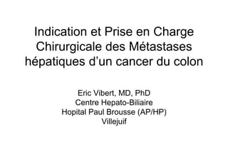 Indication et Prise en Charge
Chirurgicale des Métastases
hépatiques d’un cancer du colon
Eric Vibert, MD, PhD
Centre Hepato-Biliaire
Hopital Paul Brousse (AP/HP)
Villejuif
 