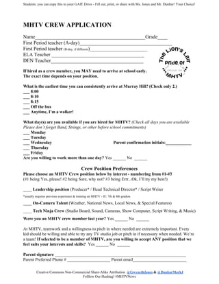 Students: you can copy this to your GAfE Drive - Fill out, print, or share with Ms. Jones and Mr. Dunbar! Your Choice!
MHTV CREW APPLICATION
Name____________________________________________Grade____
First Period teacher (A-day)_____________________________________
First Period teacher ​(B-day, if different​)_______________________
ELA Teacher _____________________________________
DEN Teacher_____________________________________
If hired as a crew member, you MAY need to arrive at school early.
The exact time depends on your position.
What is the earliest time you can consistently arrive at Murray Hill? (Check only 2.)
___ 8:00
___ 8:10
___ 8:15
___ Off the bus
___ Anytime, I’m a walker!
What day(s) are you available if you are hired for MHTV? ​(Check all days you are available
Please don’t forget Band, Strings, or other before school commitments)
___ Monday
___ Tuesday
___ Wednesday Parent confirmation initials:____________
___ Thursday
___ Friday
Are you willing to work more than one day? ​Yes ______ No ______
Crew Position Preferences
Please choose an MHTV Crew position below by interest - numbering from #1-#3
(#1 being Yes, please! #2 being Sure, why not? #3 being Errr...Ok, I’ll try my best!)
____ ​Leadership position​ (Producer* / Head Technical Director* / Script Writer
*usually requires previous experience & training on MHTV - IE: 7th & 8th graders
____ ​On-Camera Talent​ (Weather, National News, Local News, & Special Features)
____ ​Tech Ninja Crew​ (Studio Board, Sound, Cameras, Show Computer, Script Writing, & Music)
Were you an MHTV crew member last year?​ Yes ______ No ______
At MHTV, teamwork and a willingness to pitch in where needed are extremely important. Every
kid should be willing and able to try any TV studio job or pitch in if necessary when needed. We’re
a team! ​If selected to be a member of MHTV, are you willing to accept ANY position that we
feel suits your interests and skills? ​ Yes ______ No ______
Parent signature​ _____________________________________________________________
Parent Preferred Phone # ____________________ Parent email_________________________
Creative Commons Non-Commercial Share-Alike Attribution ​@GwynethJones​ &​ ​@DunbarMarkJ
Folllow Our Hashtag! #MHTVNews
 
