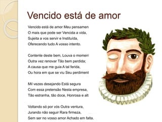 Vencido está de amor
Vencido está de amor Meu pensamento
O mais que pode ser Vencida a vida,
Sujeita a vos servir e Instituída,
Oferecendo tudo A vosso intento.
Contente deste bem, Louva o momento
Outra vez renovar Tão bem perdida;
A causa que me guia A tal ferida,
Ou hora em que se viu Seu perdimento.
Mil vezes desejando Está segura
Com essa pretensão Nesta empresa,
Tão estranha, tão doce, Honrosa e alta
Voltando só por vós Outra ventura,
Jurando não seguir Rara firmeza,
Sem ser no vosso amor Achado em falta.
 