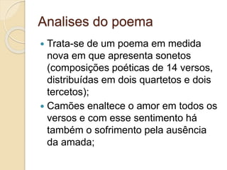 Analises do poema
 Trata-se de um poema em medida
nova em que apresenta sonetos
(composições poéticas de 14 versos,
distribuídas em dois quartetos e dois
tercetos);
 Camões enaltece o amor em todos os
versos e com esse sentimento há
também o sofrimento pela ausência
da amada;
 