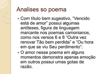 Analises so poema
 Com título bem sugestivo, “Vencido
está de amor” possui algumas
antíteses, figura de linguagem
marcante nos poemas camonianos,
como nos versos 6 e 8 “Outra vez
renovar Tão bem perdida” e “Ou hora
em que se viu Seu perdimento”;
 O amor nesse poema em alguns
momentos demonstra apenas emoção
em outros possui umas gotas de
razão.
 