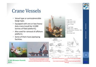 Crane Vessels 
• Vessel type or semisubmersible 
barge type; 
• Equipped with one or two heavy-duty 
crane (could be 12,000 
tonnes of fixed platform); 
• Also used for removal of offshore 
platform; 
• Some of them have pipelaying 
facilities. 
© Adi Wirawan Husodo 
2014 
Odd Semester 2014/2015 
11 
http://www.offshoreenergytoday.com/wp-content/ 
uploads/2014/02/KBR-to-Design- 
Heeremas-Semisubmersible-Crane-Vessel.png 
http://www.haiyangshiyou.com/esdep/media/wg15a/f03000 
01.jpg 
http://www.haiyangshiyou.com/esdep/media/wg15a/f010 
0006.jpg back 
 