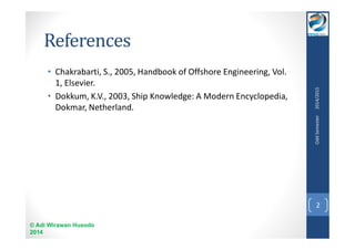 References 
• Chakrabarti, S., 2005, Handbook of Offshore Engineering, Vol. 
1, Elsevier. 
• Dokkum, K.V., 2003, Ship Knowledge: A Modern Encyclopedia, 
Dokmar, Netherland. 
© Adi Wirawan Husodo 
2014 
Odd Semester 2014/2015 
2 
 