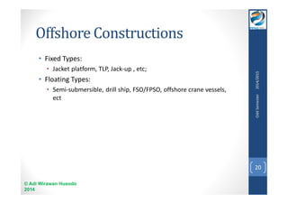 Offshore Constructions 
• Fixed Types: 
• Jacket platform, TLP, Jack-up , etc; 
• Floating Types: 
• Semi-submersible, drill ship, FSO/FPSO, offshore crane vessels, 
ect 
© Adi Wirawan Husodo 
2014 
Odd Semester 2014/2015 
20 
 