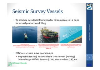 Seismic Survey Vessels 
• To produce detailed information for oil companies as a basis 
for actual production drilling. 
• Offshore seismic survey companies 
• Fugro (Netherland), PGS Petroleum Geo-Services (Norway), 
Schlumberger Oilfield Services (USA), Western Geco (UK), etc. 
© Adi Wirawan Husodo 
2014 
Odd Semester 2014/2015 
7 
http://library.the-group. 
net/bggroup/zips/Press_Releases/CGG_G 
eo_Coral_aerial_photos_Tanzania.jpg 
http://www.offshoreenergytoday.com/wp 
-content/uploads/2012/01/PGS-Ramform- 
Valiant-Starts-Seismic-Survey-Offshore- 
Angola.jpg 
http://www.pge.com/includes/images/sha 
red/edusafety/dcpp/seismic/seismic_surv 
ey_2_web.png 
back 
 