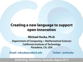 Creating a new language to support
open innovation
Michael Hucka, Ph.D.
Department of Computing + Mathematical Sciences
California Institute of Technology
Pasadena, CA, USA
BioBrieﬁng – BioMelbourne Network, Australia, August 2013
Email: mhucka@caltech.edu Twitter: @mhucka
 