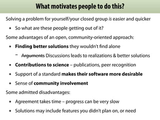 What motivates people to do this?
Solving a problem for yourself/your closed group is easier and quicker
• So what are these people getting out of it?
Some advantages of an open, community-oriented approach:
• Finding better solutions they wouldn’t ﬁnd alone
- Arguments Discussions leads to realizations & better solutions
• Contributions to science – publications, peer recognition
• Support of a standard makes their software more desirable
• Sense of community involvement
Some admitted disadvantages:
• Agreement takes time – progress can be very slow
• Solutions may include features you didn’t plan on, or need
 