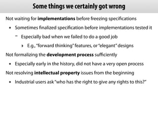 Not waiting for implementations before freezing speciﬁcations
• Sometimes ﬁnalized speciﬁcation before implementations tested it
- Especially bad when we failed to do a good job
‣ E.g.,“forward thinking”features, or“elegant”designs
Not formalizing the development process suﬃciently
• Especially early in the history, did not have a very open process
Not resolving intellectual property issues from the beginning
• Industrial users ask“who has the right to give any rights to this?”
Some things we certainly got wrong
 
