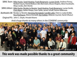 Nicolas Le Novère, Henning Hermjakob, Camille Laibe, Chen Li, Lukas Endler,
Nico Rodriguez, Marco Donizelli,Viji Chelliah, Mélanie Courtot, Harish Dharuri
Attendees at SBML 10th Anniversary Symposium, Edinburgh, 2010
John C. Doyle, Hiroaki Kitano
Mike Hucka, Sarah Keating, Frank Bergmann, Lucian Smith, Andrew Finney,
Herbert Sauro, Hamid Bolouri, Ben Bornstein, Bruce Shapiro, Akira Funahashi,
Akiya Juraku, Ben Kovitz
OriginalPI’s:
SBMLTeam:
SBMLEditors:
BioModelsDB:
Mike Hucka, Nicolas Le Novère, Sarah Keating, Frank Bergmann, Lucian Smith,
Chris Myers, Stefan Hoops, Sven Sahle, James Schaff, DarrenWilkinson
And a huge thanks to many others in the COMBINE community
This work was made possible thanks to a great community
 