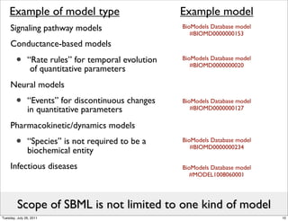 Example of model type                            Example model
     Signaling pathway models                        BioModels Database model
                                                        #BIOMD0000000153
     Conductance-based models

        •      “Rate rules” for temporal evolution
                of quantitative parameters
                                                     BioModels Database model
                                                        #BIOMD0000000020


     Neural models
        •      “Events” for discontinuous changes
               in quantitative parameters
                                                     BioModels Database model
                                                        #BIOMD0000000127

     Pharmacokinetic/dynamics models
        •      “Species” is not required to be a
               biochemical entity
                                                     BioModels Database model
                                                        #BIOMD0000000234


     Infectious diseases                             BioModels Database model
                                                        #MODEL1008060001




         Scope of SBML is not limited to one kind of model
Tuesday, July 26, 2011                                                          10
 