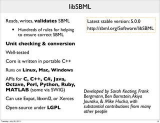 libSBML
     Reads, writes, validates SBML                  Latest stable version: 5.0.0
            •      Hundreds of rules for helping    http://sbml.org/Software/libSBML
                   to ensure correct SBML
     Unit checking & conversion
     Well-tested
     Core is written in portable C++
     Runs on Linux, Mac, Windows
     APIs for C, C++, C#, Java,
     Octave, Perl, Python, Ruby,
     MATLAB (some via SWIG)                        Developed by Sarah Keating, Frank
     Can use Expat, libxml2, or Xerces             Bergmann, Ben Bornstein, Akiya
                                                   Jouraku, & Mike Hucka, with
     Open-source under LGPL                        substantial contributions from many
                                                   other people
Tuesday, July 26, 2011                                                                   14
 