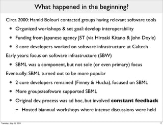 What happened in the beginning?
     Circa 2000: Hamid Bolouri contacted groups having relevant software tools

        •      Organized workshops & set goal: develop interoperability

        •      Funding from Japanese agency JST (via Hiroaki Kitano & John Doyle)
        •      3 core developers worked on software infrastructure at Caltech
     Early years: focus on software infrastructure (SBW)

        •      SBML was a component, but not sole (or even primary) focus
     Eventually: SBML turned out to be more popular

        •      2 core developers remained (Finney & Hucka), focused on SBML
        •      More groups/software supported SBML

        •      Original dev. process was ad hoc, but involved constant feedback
               -         Hosted biannual workshops where intense discussions were held

Tuesday, July 26, 2011                                                                   17
 