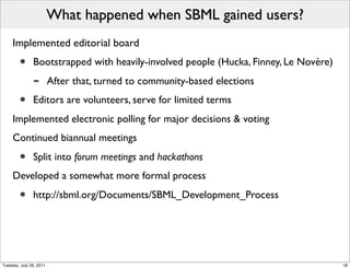 What happened when SBML gained users?
     Implemented editorial board
        •      Bootstrapped with heavily-involved people (Hucka, Finney, Le Novère)
               -         After that, turned to community-based elections
        •      Editors are volunteers, serve for limited terms
     Implemented electronic polling for major decisions & voting
     Continued biannual meetings

        •      Split into forum meetings and hackathons
     Developed a somewhat more formal process

        •      http://sbml.org/Documents/SBML_Development_Process




Tuesday, July 26, 2011                                                                18
 