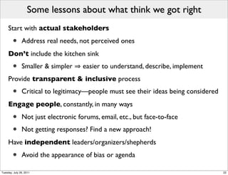 Some lessons about what think we got right
     Start with actual stakeholders

        •      Address real needs, not perceived ones
     Don’t include the kitchen sink
        •      Smaller & simpler     easier to understand, describe, implement
     Provide transparent & inclusive process
        •      Critical to legitimacy—people must see their ideas being considered
     Engage people, constantly, in many ways

        •      Not just electronic forums, email, etc., but face-to-face
        •      Not getting responses? Find a new approach!
     Have independent leaders/organizers/shepherds

        •      Avoid the appearance of bias or agenda

Tuesday, July 26, 2011                                                               22
 
