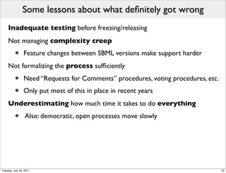 Some lessons about what deﬁnitely got wrong
     Inadequate testing before freezing/releasing
     Not managing complexity creep
          •      Feature changes between SBML versions make support harder
     Not formalizing the process sufﬁciently

          •      Need “Requests for Comments” procedures, voting procedures, etc.
          •      Only put most of this in place in recent years
     Underestimating how much time it takes to do everything

          •       Also: democratic, open processes move slowly




Tuesday, July 26, 2011                                                              23
 