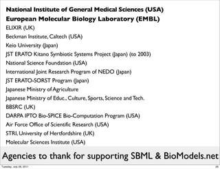 National Institute of General Medical Sciences (USA)
   European Molecular Biology Laboratory (EMBL)
   ELIXIR (UK)
   Beckman Institute, Caltech (USA)
   Keio University (Japan)
   JST ERATO Kitano Symbiotic Systems Project (Japan) (to 2003)
   National Science Foundation (USA)
   International Joint Research Program of NEDO (Japan)
   JST ERATO-SORST Program (Japan)
   Japanese Ministry of Agriculture
   Japanese Ministry of Educ., Culture, Sports, Science and Tech.
   BBSRC (UK)
   DARPA IPTO Bio-SPICE Bio-Computation Program (USA)
   Air Force Office of Scientific Research (USA)
   STRI, University of Hertfordshire (UK)
   Molecular Sciences Institute (USA)

Agencies to thank for supporting SBML & BioModels.net
Tuesday, July 26, 2011                                              26
 